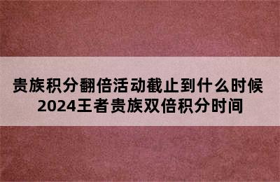 贵族积分翻倍活动截止到什么时候 2024王者贵族双倍积分时间